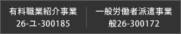有料職業紹介事業 : 26-ユ-300185　|　一般労働者派遣事業 : 般26-300172
